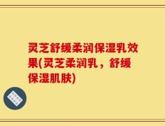 灵芝舒缓柔润保湿乳效果(灵芝柔润乳，舒缓保湿肌肤)