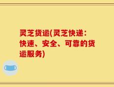 灵芝货运(灵芝快递：快速、安全、可靠的货运服务)