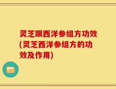 灵芝跟西洋参组方功效(灵芝西洋参组方的功效及作用)
