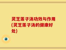 灵芝莲子汤功效与作用(灵芝莲子汤的健康好处)