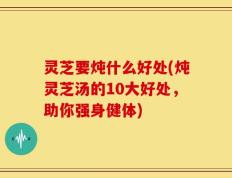 灵芝要炖什么好处(炖灵芝汤的10大好处，助你强身健体)