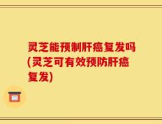 灵芝能预制肝癌复发吗(灵芝可有效预防肝癌复发)