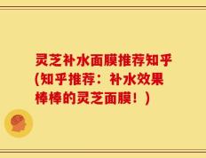 灵芝补水面膜推荐知乎(知乎推荐：补水效果棒棒的灵芝面膜！)
