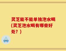 灵芝能不能单独泡水喝(灵芝泡水喝有哪些好处？)