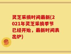 灵芝采摘时间最新(2021年灵芝采摘季节已经开始，最新时间表出炉)