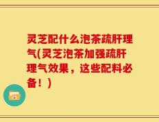 灵芝配什么泡茶疏肝理气(灵芝泡茶加强疏肝理气效果，这些配料必备！)