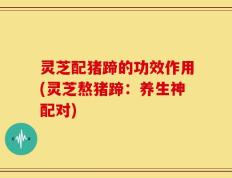 灵芝配猪蹄的功效作用(灵芝熬猪蹄：养生神配对)