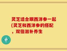 灵芝适合跟西洋参一起(灵芝和西洋参的搭配，双倍滋补养生