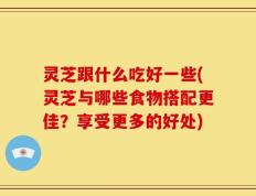 灵芝跟什么吃好一些(灵芝与哪些食物搭配更佳？享受更多的好处)