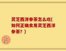 灵芝西洋参茶怎么吃(如何正确食用灵芝西洋参茶？)