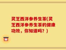 灵芝西洋参养生茶(灵芝西洋参养生茶的健康功效，你知道吗？)