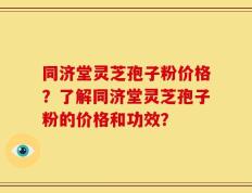 同济堂灵芝孢子粉价格？了解同济堂灵芝孢子粉的价格和功效？