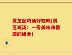 灵芝配鸡汤好吃吗(灵芝鸡汤：一份美味和健康的组合)