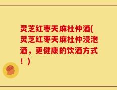 灵芝红枣天麻杜仲酒(灵芝红枣天麻杜仲浸泡酒，更健康的饮酒方式！)