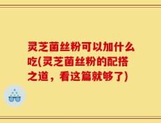 灵芝菌丝粉可以加什么吃(灵芝菌丝粉的配搭之道，看这篇就够了)