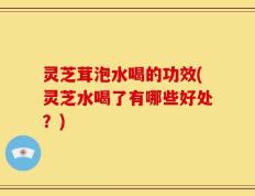 灵芝茸泡水喝的功效(灵芝水喝了有哪些好处？)