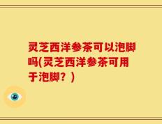 灵芝西洋参茶可以泡脚吗(灵芝西洋参茶可用于泡脚？)