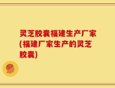 灵芝胶囊福建生产厂家(福建厂家生产的灵芝胶囊)