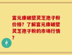 富元康破壁灵芝孢子粉价格？了解富元康破壁灵芝孢子粉的市场行情？
