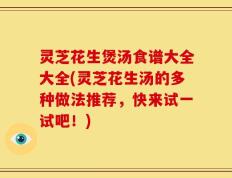 灵芝花生煲汤食谱大全大全(灵芝花生汤的多种做法推荐，快来试一试吧！)