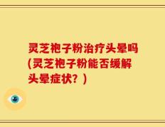灵芝袍子粉治疗头晕吗(灵芝袍子粉能否缓解头晕症状？)