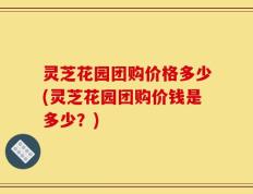 灵芝花园团购价格多少(灵芝花园团购价钱是多少？)