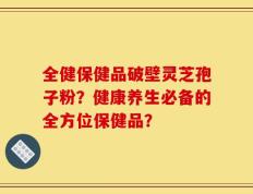 全健保健品破壁灵芝孢子粉？健康养生必备的全方位保健品？