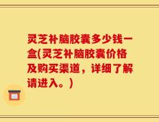 灵芝补脑胶囊多少钱一盒(灵芝补脑胶囊价格及购买渠道，详细了解请进入。)