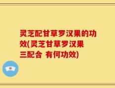 灵芝配甘草罗汉果的功效(灵芝甘草罗汉果 三配合 有何功效)