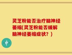 灵芝粉能否治疗脑神经萎缩(灵芝粉能否缓解脑神经萎缩症状？)