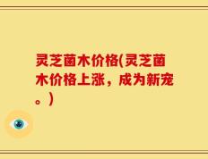 灵芝菌木价格(灵芝菌木价格上涨，成为新宠。)