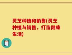 灵芝种植和销售(灵芝种植与销售，打造健康生活)