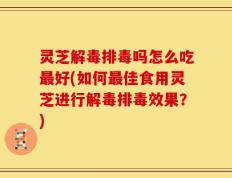 灵芝解毒排毒吗怎么吃最好(如何最佳食用灵芝进行解毒排毒效果？)