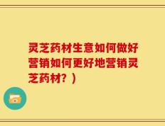 灵芝药材生意如何做好营销如何更好地营销灵芝药材？)
