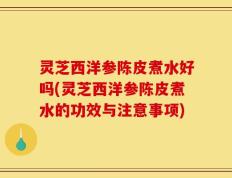 灵芝西洋参陈皮煮水好吗(灵芝西洋参陈皮煮水的功效与注意事项)