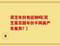 灵芝年份有区别吗(灵芝是否因年份不同而产生差异？)