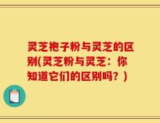 灵芝袍子粉与灵芝的区别(灵芝粉与灵芝：你知道它们的区别吗？)