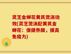 灵芝金蝉花黄芪煲汤功效(灵芝煲汤配黄芪金蝉花：保健养颜，提高免疫力)
