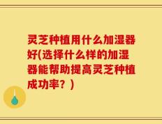 灵芝种植用什么加湿器好(选择什么样的加湿器能帮助提高灵芝种植成功率？)