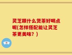 灵芝跟什么煲茶好喝点呢(怎样搭配能让灵芝茶更美味？)