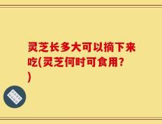 灵芝长多大可以摘下来吃(灵芝何时可食用？)
