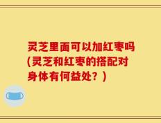灵芝里面可以加红枣吗(灵芝和红枣的搭配对身体有何益处？)