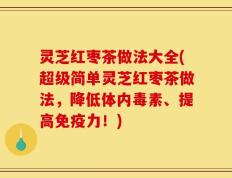 灵芝红枣茶做法大全(超级简单灵芝红枣茶做法，降低体内毒素、提高免疫力！)