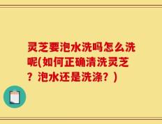 灵芝要泡水洗吗怎么洗呢(如何正确清洗灵芝？泡水还是洗涤？)