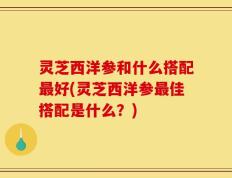 灵芝西洋参和什么搭配最好(灵芝西洋参最佳搭配是什么？)