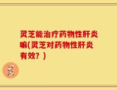 灵芝能治疗药物性肝炎嘛(灵芝对药物性肝炎有效？)