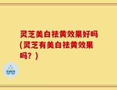 灵芝美白祛黄效果好吗(灵芝有美白祛黄效果吗？)