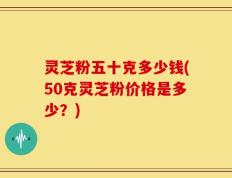 灵芝粉五十克多少钱(50克灵芝粉价格是多少？)