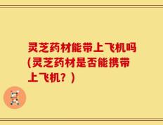 灵芝药材能带上飞机吗(灵芝药材是否能携带上飞机？)