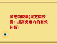 灵芝茵胶囊(灵芝茵胶囊：提高免疫力的有效补品)